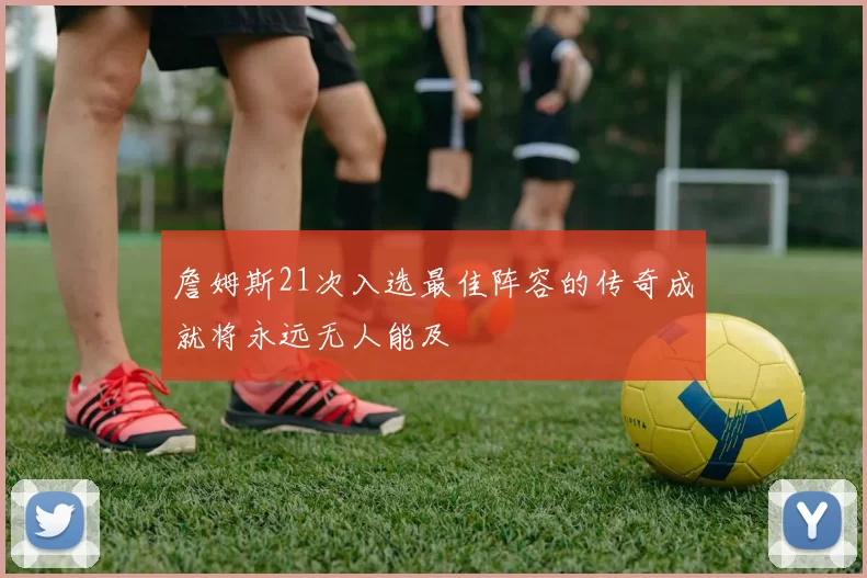 詹姆斯21次入选最佳阵容的传奇成就将永远无人能及