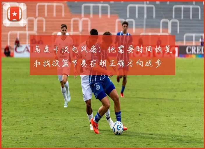 乌度卡谈电风扇：他需要时间恢复和找投篮节奏在朝正确方向迈步