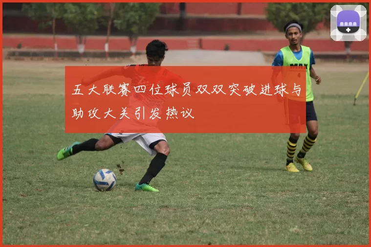五大联赛四位球员双双突破进球与助攻大关引发热议