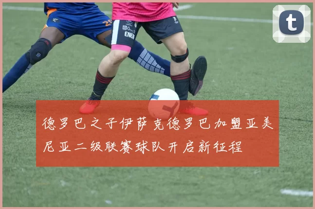 德罗巴之子伊萨克德罗巴加盟亚美尼亚二级联赛球队开启新征程