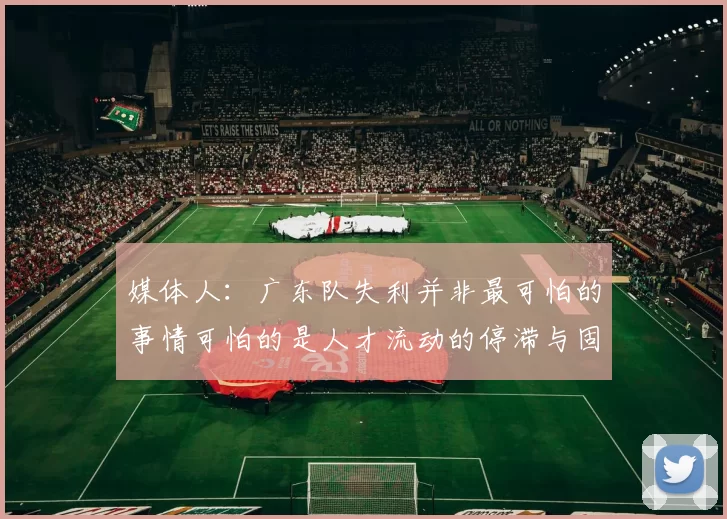 媒体人：广东队失利并非最可怕的事情可怕的是人才流动的停滞与固化