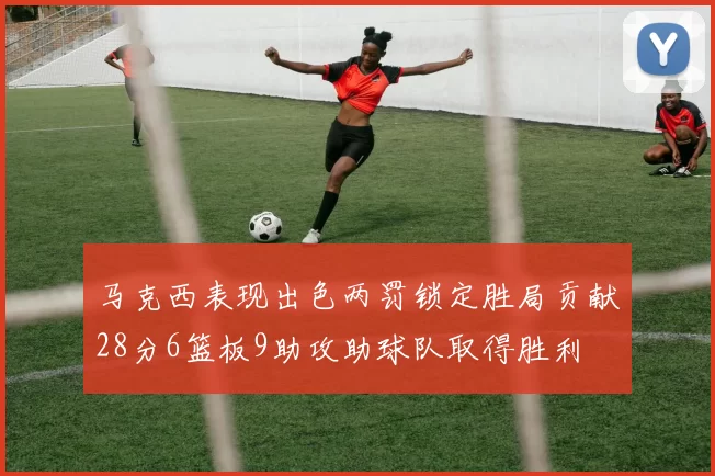 马克西表现出色两罚锁定胜局贡献28分6篮板9助攻助球队取得胜利