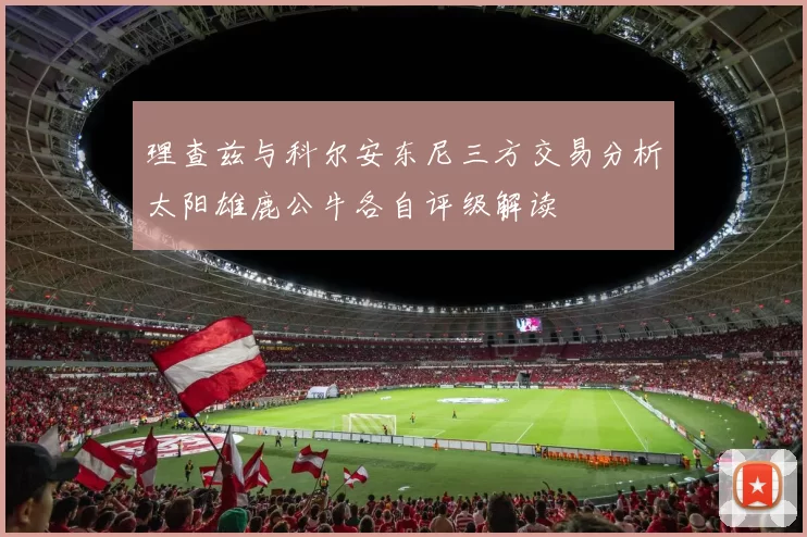 理查兹与科尔安东尼三方交易分析太阳雄鹿公牛各自评级解读