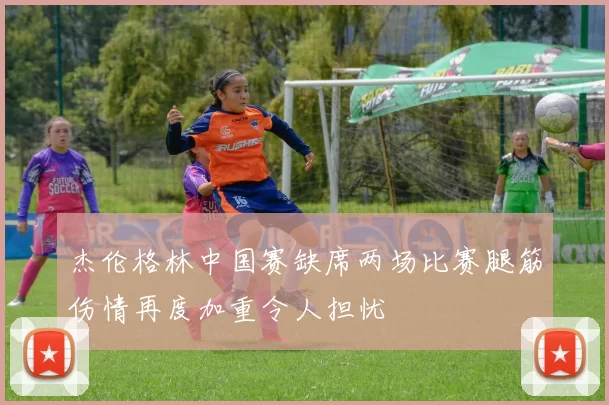 杰伦格林中国赛缺席两场比赛腿筋伤情再度加重令人担忧