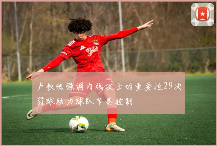 卢教练强调内线攻击的重要性29次罚球助力球队节奏控制