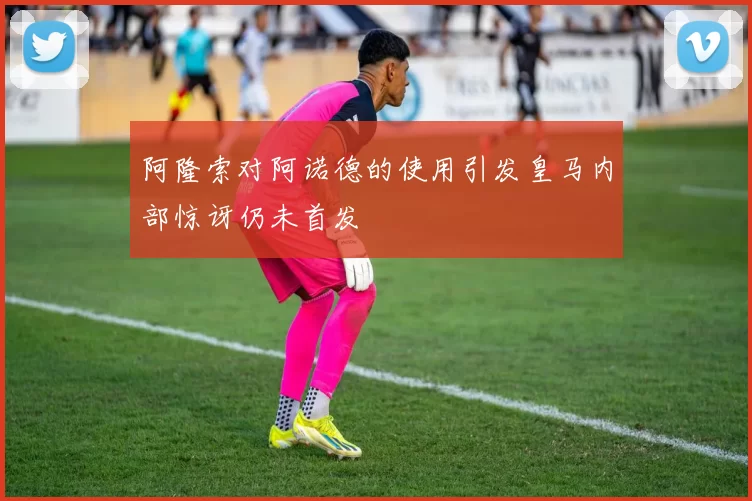 阿隆索对阿诺德的使用引发皇马内部惊讶仍未首发