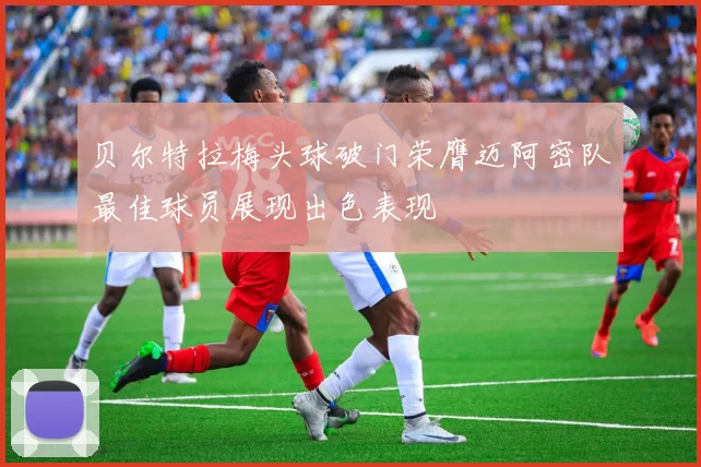 贝尔特拉梅头球破门荣膺迈阿密队最佳球员展现出色表现