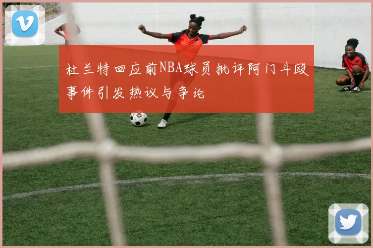 杜兰特回应前NBA球员批评阿门斗殴事件引发热议与争论