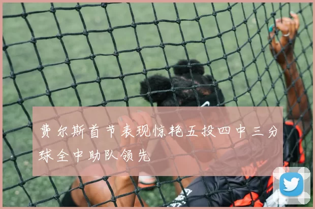 费尔斯首节表现惊艳五投四中三分球全中助队领先