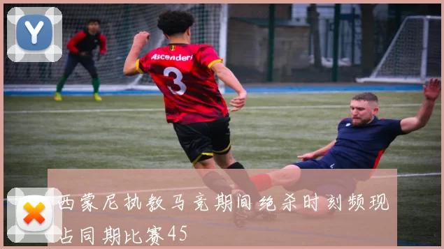 西蒙尼执教马竞期间绝杀时刻频现占同期比赛45