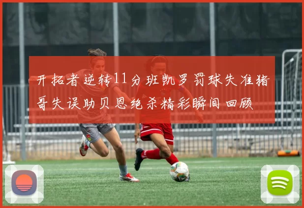 开拓者逆转11分班凯罗罚球失准猪哥失误助贝恩绝杀精彩瞬间回顾