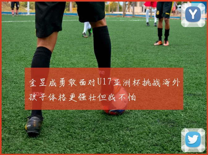 金昱成勇敢面对U17亚洲杯挑战海外孩子体格更强壮但我不怕