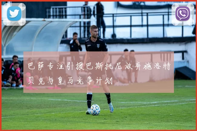 巴萨专注引援巴斯托尼放弃施洛特贝克与皇马竞争计划