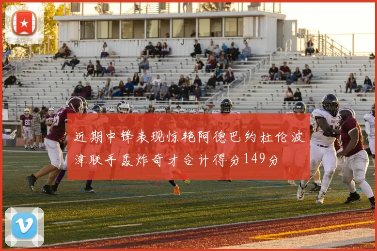 近期中锋表现惊艳阿德巴约杜伦波津联手轰炸奇才合计得分149分