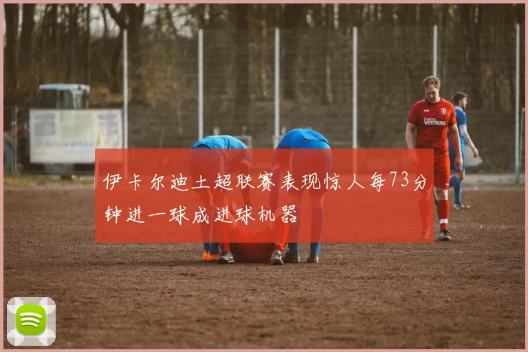 伊卡尔迪土超联赛表现惊人每73分钟进一球成进球机器