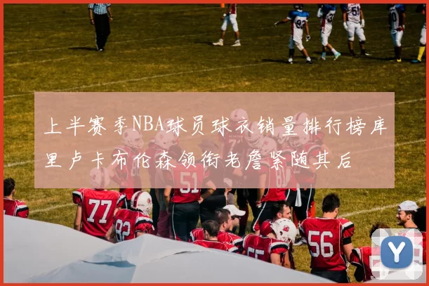 上半赛季NBA球员球衣销量排行榜库里卢卡布伦森领衔老詹紧随其后